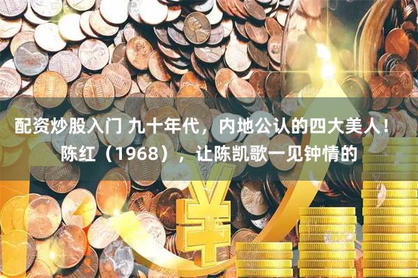 配资炒股入门 九十年代，内地公认的四大美人！ 陈红（1968），让陈凯歌一见钟情的