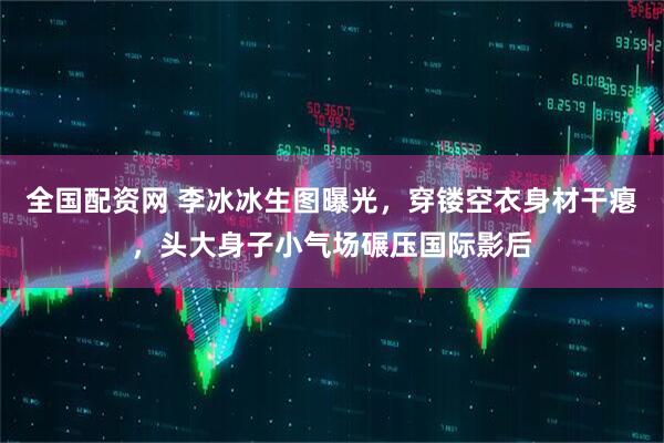 全国配资网 李冰冰生图曝光，穿镂空衣身材干瘪，头大身子小气场碾压国际影后