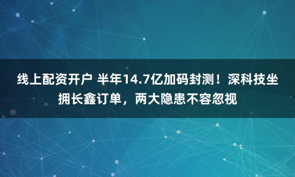 线上配资开户 半年14.7亿加码封测！深科技坐拥长鑫订单，两大隐患不容忽视