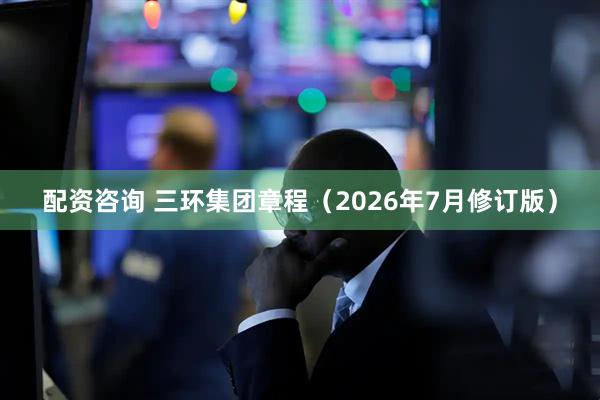 配资咨询 三环集团章程（2026年7月修订版）