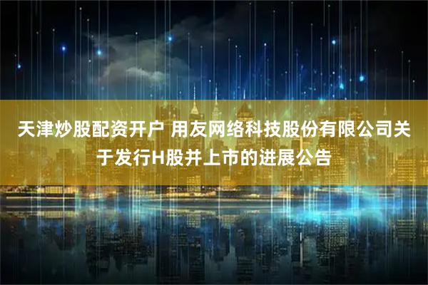 天津炒股配资开户 用友网络科技股份有限公司关于发行H股并上市的进展公告