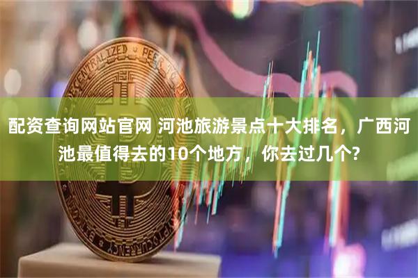 配资查询网站官网 河池旅游景点十大排名，广西河池最值得去的10个地方，你去过几个?