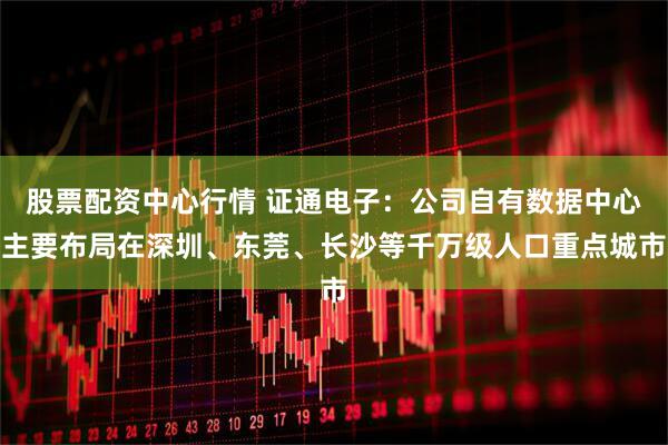 股票配资中心行情 证通电子：公司自有数据中心主要布局在深圳、东莞、长沙等千万级人口重点城市