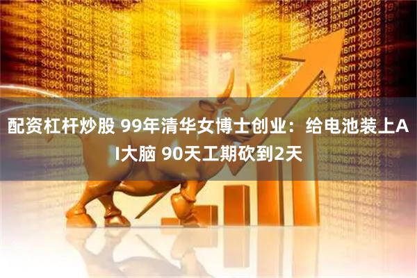 配资杠杆炒股 99年清华女博士创业：给电池装上AI大脑 90天工期砍到2天