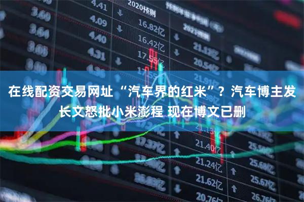 在线配资交易网址 “汽车界的红米”？汽车博主发长文怒批小米澎程 现在博文已删