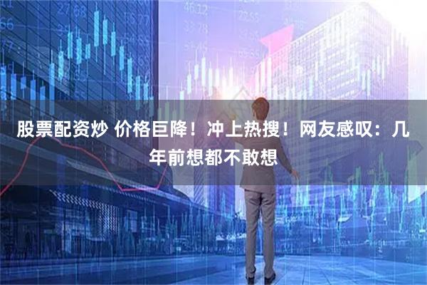股票配资炒 价格巨降！冲上热搜！网友感叹：几年前想都不敢想