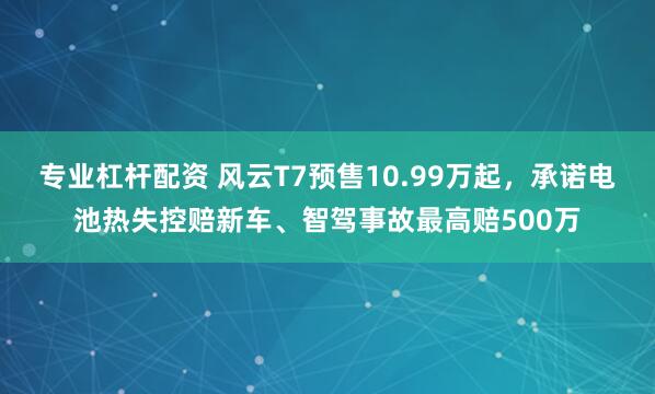 专业杠杆配资 风云T7预售10.99万起，承诺电池热失控赔新车、智驾事故最高赔500万