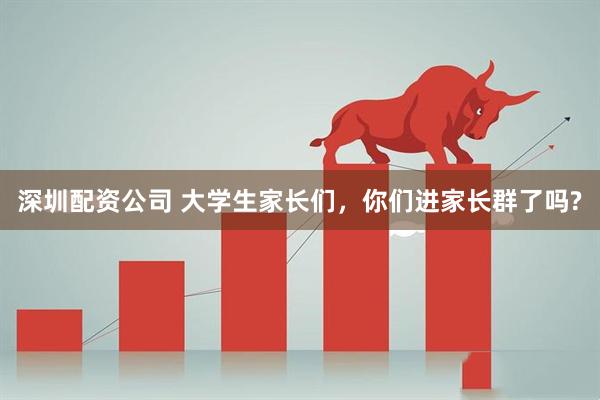 深圳配资公司 大学生家长们，你们进家长群了吗?